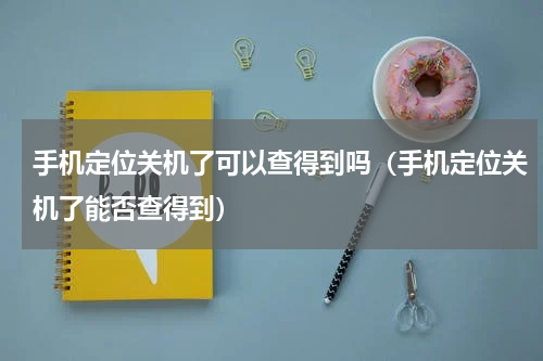 手机定位关机了可以查得到吗（手机定位关机了能否查得到）