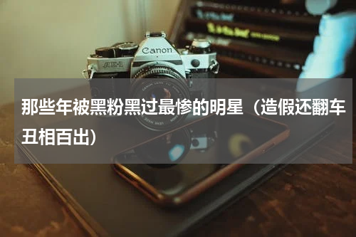 那些年被黑粉黑过最惨的明星（造假还翻车丑相百出）