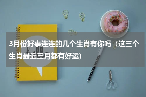 3月份好事连连的几个生肖有你吗（这三个生肖最近三月都有好运）