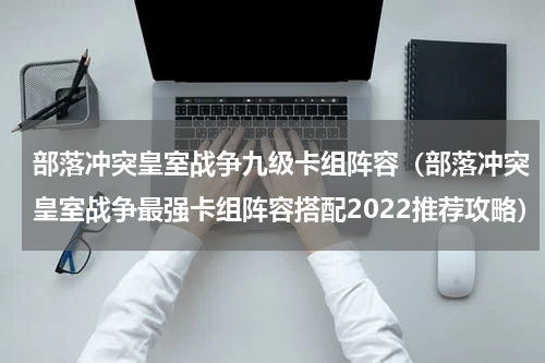 部落冲突皇室战争九级卡组阵容（部落冲突皇室战争最强卡组阵容搭配2022推荐攻略）