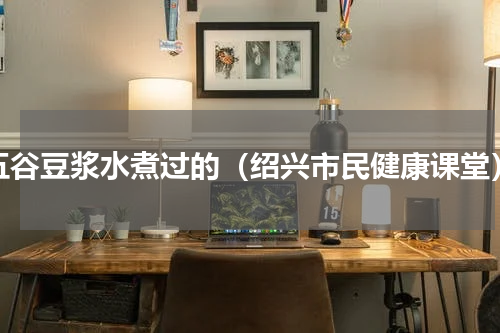 五谷豆浆水煮过的（绍兴市民健康课堂）