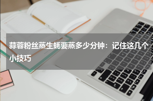 蒜蓉粉丝蒸生蚝要蒸多少分钟：记住这几个小技巧