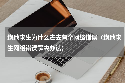 绝地求生为什么进去有个网络错误（绝地求生网络错误解决办法）