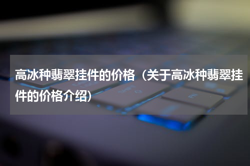 高冰种翡翠挂件的价格（关于高冰种翡翠挂件的价格介绍）