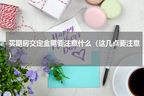 买期房交定金需要注意什么（这几点要注意）