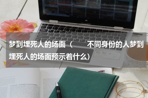 梦到埋死人的场面（　　不同身份的人梦到埋死人的场面预示着什么）