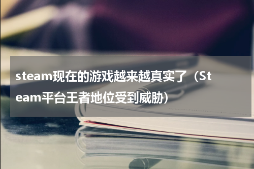 steam现在的游戏越来越真实了（Steam平台王者地位受到威胁）