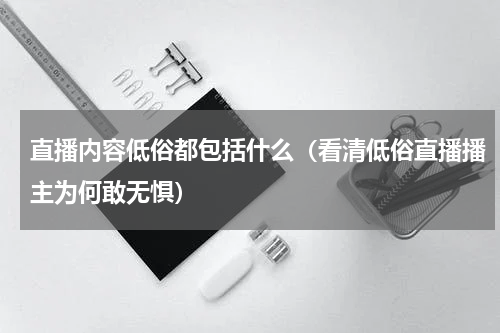 直播内容低俗都包括什么（看清低俗直播播主为何敢无惧）
