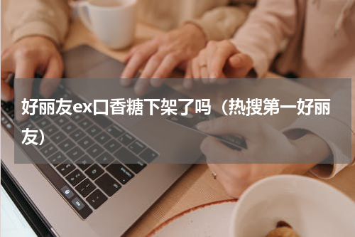 好丽友ex口香糖下架了吗（热搜第一好丽友）