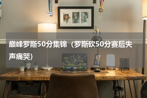 巅峰罗斯50分集锦（罗斯砍50分赛后失声痛哭）