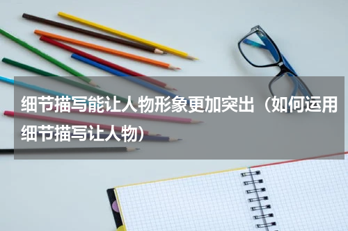 细节描写能让人物形象更加突出（如何运用细节描写让人物）