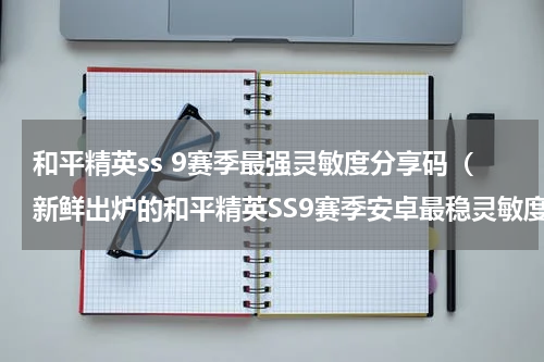 和平精英ss 9赛季最强灵敏度分享码（新鲜出炉的和平精英SS9赛季安卓最稳灵敏度）