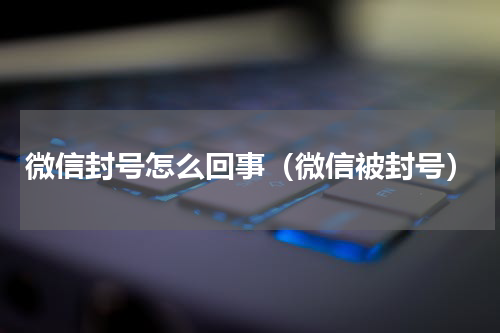 微信封号怎么回事（微信被封号）