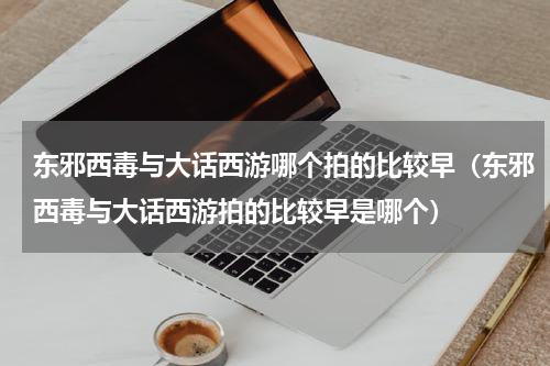 东邪西毒与大话西游哪个拍的比较早（东邪西毒与大话西游拍的比较早是哪个）
