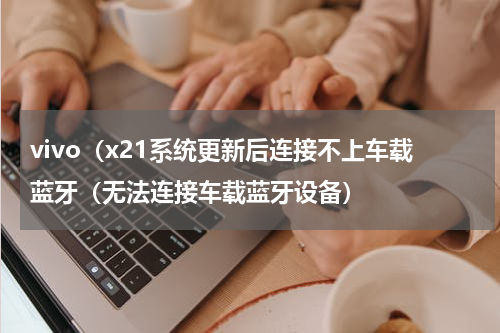 vivo（x21系统更新后连接不上车载蓝牙（无法连接车载蓝牙设备）