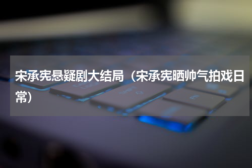 宋承宪悬疑剧大结局（宋承宪晒帅气拍戏日常）