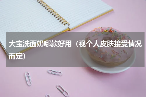 大宝洗面奶哪款好用（视个人皮肤接受情况而定）