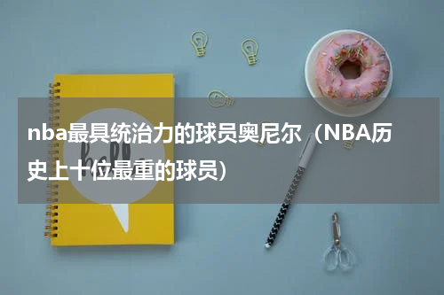 nba最具统治力的球员奥尼尔（NBA历史上十位最重的球员）
