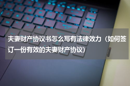 夫妻财产协议书怎么写有法律效力（如何签订一份有效的夫妻财产协议）