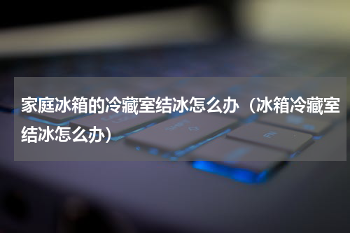 家庭冰箱的冷藏室结冰怎么办（冰箱冷藏室结冰怎么办）