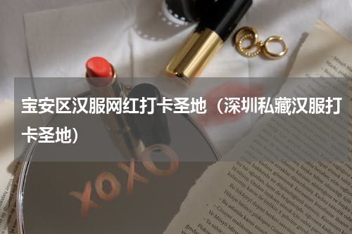 宝安区汉服网红打卡圣地（深圳私藏汉服打卡圣地）