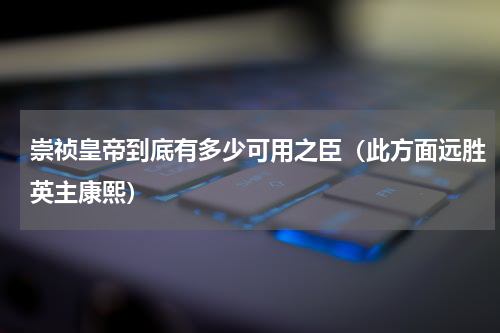 崇祯皇帝到底有多少可用之臣（此方面远胜英主康熙）
