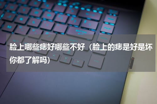 脸上哪些痣好哪些不好（脸上的痣是好是坏你都了解吗）