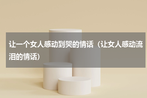 让一个女人感动到哭的情话（让女人感动流泪的情话）