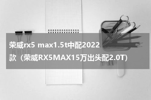 荣威rx5 max1.5t中配2022款（荣威RX5MAX15万出头配2.0T）