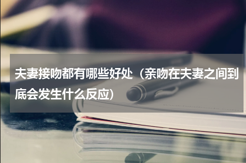 夫妻接吻都有哪些好处（亲吻在夫妻之间到底会发生什么反应）