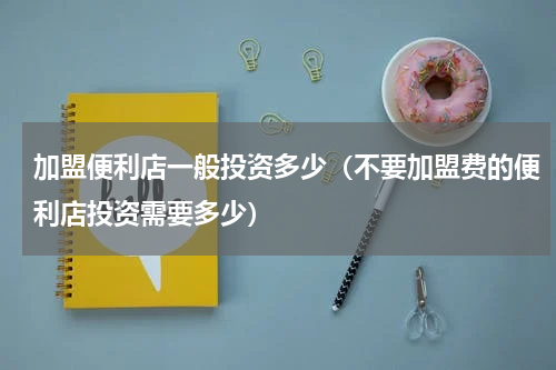 加盟便利店一般投资多少（不要加盟费的便利店投资需要多少）