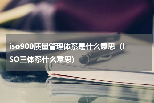 iso900质量管理体系是什么意思（ISO三体系什么意思）