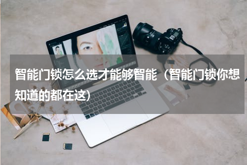 智能门锁怎么选才能够智能（智能门锁你想知道的都在这）