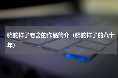骆驼祥子老舍的作品简介（骆驼祥子的八十年）