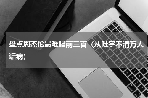 盘点周杰伦最难唱前三首（从吐字不清万人诟病）