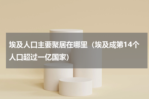 埃及人口主要聚居在哪里（埃及成第14个人口超过一亿国家）