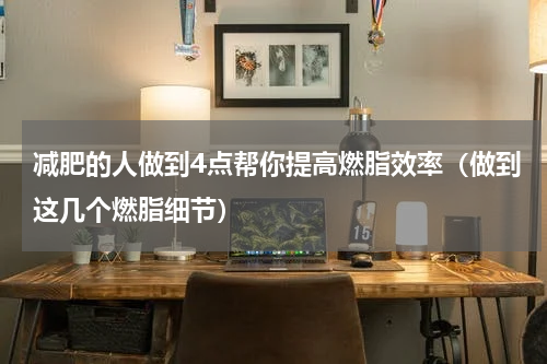 减肥的人做到4点帮你提高燃脂效率（做到这几个燃脂细节）