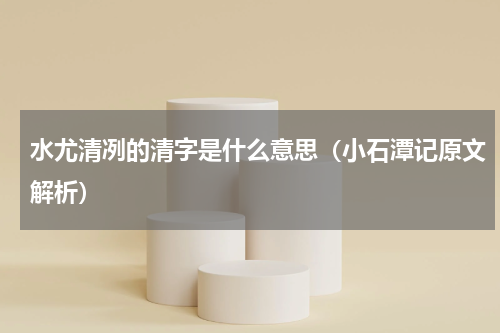 水尤清冽的清字是什么意思（小石潭记原文解析）