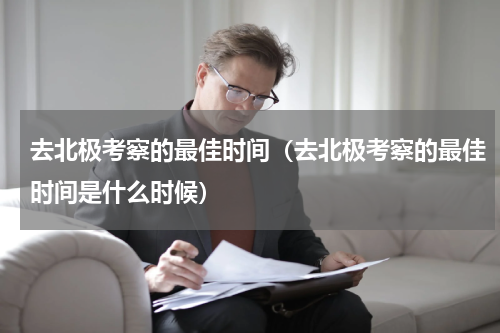 去北极考察的最佳时间（去北极考察的最佳时间是什么时候）