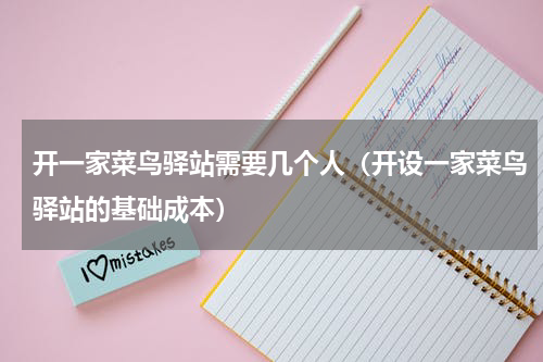 开一家菜鸟驿站需要几个人（开设一家菜鸟驿站的基础成本）