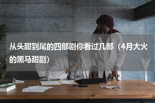 从头甜到尾的四部剧你看过几部（4月大火的黑马甜剧）