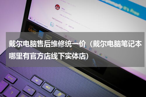 戴尔电脑售后维修统一价（戴尔电脑笔记本哪里有官方店线下实体店）