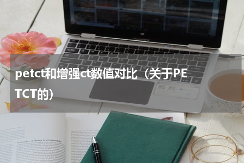 petct和增强ct数值对比（关于PETCT的）