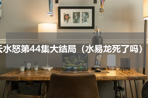 云水怒第44集大结局（水易龙死了吗）