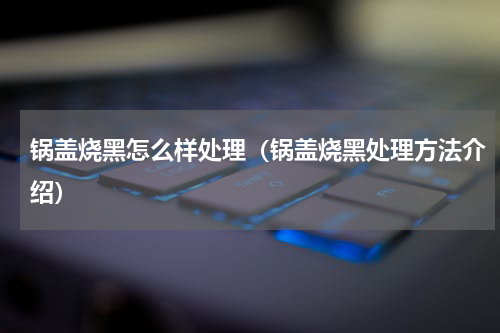 锅盖烧黑怎么样处理（锅盖烧黑处理方法介绍）