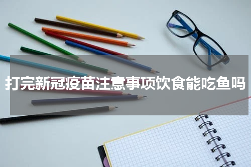 打完新冠疫苗注意事项饮食能吃鱼吗