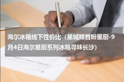 海尔冰箱线下性价比（星城翘首盼星厨-9月4日海尔星厨系列冰箱寻味长沙）