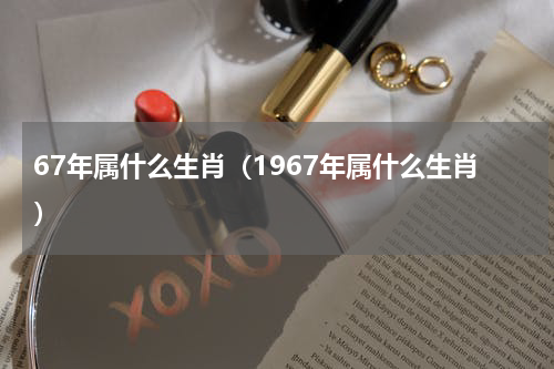 67年属什么生肖（1967年属什么生肖）