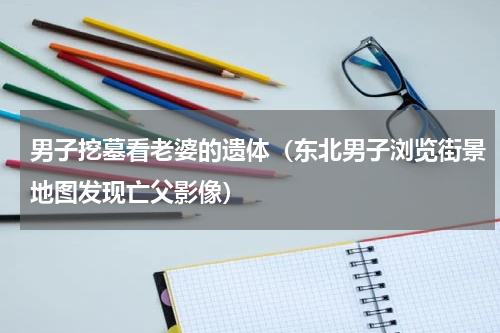 男子挖墓看老婆的遗体（东北男子浏览街景地图发现亡父影像）