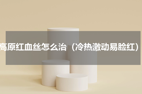 高原红血丝怎么治（冷热激动易脸红）